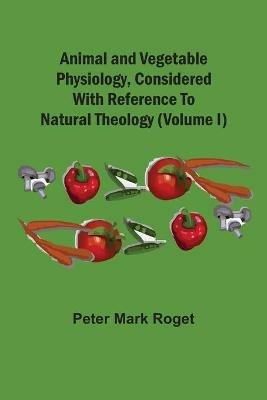Animal And Vegetable Physiology, Considered With Reference To Natural Theology (Volume I) - Peter Mark Roget - cover