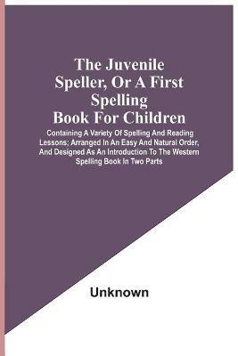 The Juvenile Speller, Or A First Spelling Book For Children: Containing A Variety Of Spelling And Reading Lessons; Arranged In An Easy And Natural Order, And Designed As An Introduction To The Western Spelling Book In Two Parts - cover