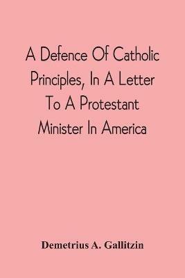 A Defence Of Catholic Principles, In A Letter To A Protestant Minister In America - Demetrius a Gallitzin - cover
