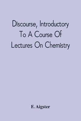 Discourse, Introductory To A Course Of Lectures On Chemistry: Including A View Of The Subject And Utility Of That Science; Delivered At Pittsburgh, The Sixth Of November, 1811 - F Aigster - cover