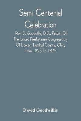 Semi-Centenial Celebration: Rev. D. Goodwillie, D.D., Pastor, Of The United Presbyterian Congregation, Of Liberty, Trumbull County, Ohio, From 1825 To 1875 - David Goodwillie - cover