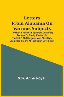 Letters From Alabama On Various Subjects: To Which Is Added, An Appendix, Containing Remarks On Sundry Members Of The 20Th & 21St Congress, And Other High Characters, &C. &C. At The Seat Of Government - Anne Royall - cover