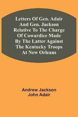 Letters Of Gen. Adair And Gen. Jackson Relative To The Charge Of Cowardice Made By The Latter Against The Kentucky Troops At New Orleans - Andrew Jackson,John Adair - cover
