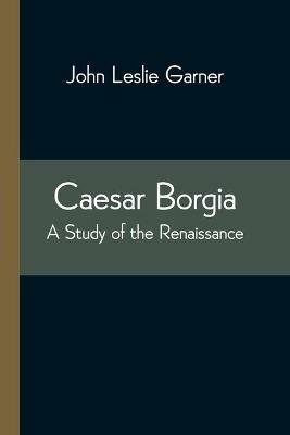 Caesar Borgia: A Study of the Renaissance - John Leslie Garner - cover