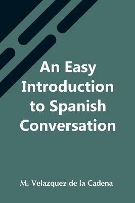 An Easy Introduction To Spanish Conversation; Containing All That Is Necessary To Make A Rapid Progress In It - M Velazquez de la Cadena - cover