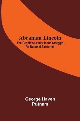 Abraham Lincoln: The People'S Leader In The Struggle For National Existence - George Haven Putnam - cover