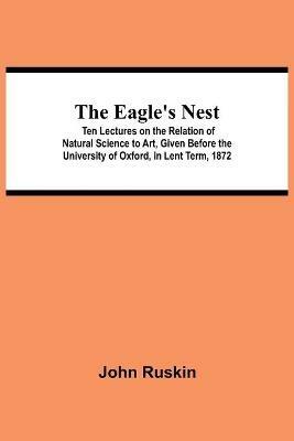 The Eagle's Nest; Ten Lectures on the Relation of Natural Science to Art, Given Before the University of Oxford, in Lent Term, 1872 - John Ruskin - cover