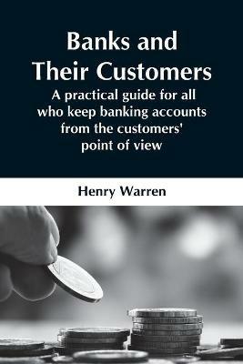 Banks And Their Customers; A Practical Guide For All Who Keep Banking Accounts From The Customers' Point Of View - Henry Warren - cover