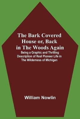 The Bark Covered House Or, Back In The Woods Again; Being A Graphic And Thrilling Description Of Real Pioneer Life In The Wilderness Of Michigan - William Nowlin - cover