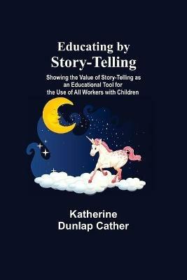 Educating By Story-Telling; Showing The Value Of Story-Telling As An Educational Tool For The Use Of All Workers With Children - Katherine Dunlap Cather - cover