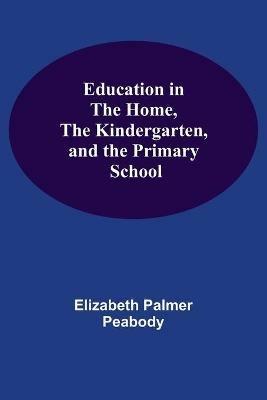 Education In The Home, The Kindergarten, And The Primary School - Elizabeth Palmer Peabody - cover