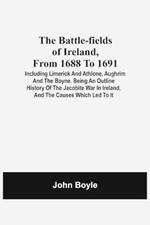 The Battle-Fields Of Ireland, From 1688 To 1691; Including Limerick And Athlone, Aughrim And The Boyne. Being An Outline History Of The Jacobite War In Ireland, And The Causes Which Led To It