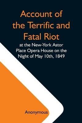 Account Of The Terrific And Fatal Riot At The New-York Astor Place Opera House On The Night Of May 10Th, 1849; With The Quarrels Of Forrest And Macready Including All The Causes Which Led To That Awful Tragedy Wherein An Infuriated Mob Was Quelled By The P - Anonymous - cover