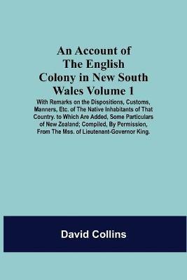 An Account Of The English Colony In New South Wales: Volume 1; With Remarks On The Dispositions, Customs, Manners, Etc. Of The Native Inhabitants Of That Country. To Which Are Added, Some Particulars Of New Zealand; Compiled, By Permission, From The Mss. Of Lieutenant-Governor King. - David Collins - cover