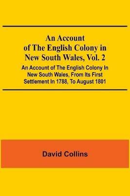 An Account Of The English Colony In New South Wales, Vol. 2; An Account Of The English Colony In New South Wales, From Its First Settlement In 1788, To August 1801: With Remarks On The Dispositions, Customs, Manners, Etc. Of The Native Inhabitants Of That Country. To Which Are Added, Some Particulars Of New Zealand; Compiled, By Permission, From The Mss. Of Lieutenant-Governor King; And An Acco... - David Collins - cover