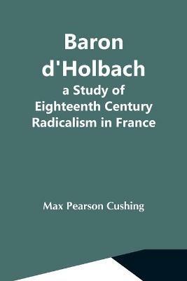 Baron D'Holbach: A Study Of Eighteenth Century Radicalism In France - Max Pearson Cushing - cover