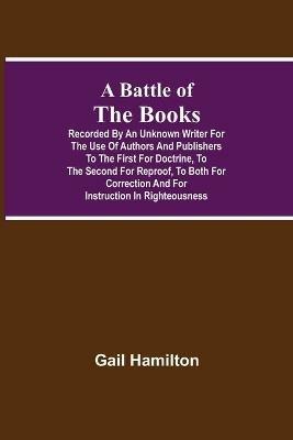 A Battle Of The Books, Recorded By An Unknown Writer For The Use Of Authors And Publishers To The First For Doctrine, To The Second For Reproof, To Both For Correction And For Instruction In Righteousness - Gail Hamilton - cover