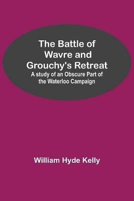 The Battle of Wavre and Grouchy's Retreat; A study of an Obscure Part of the Waterloo Campaign - William Hyde Kelly - cover