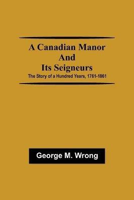 A Canadian Manor and Its Seigneurs; The Story of a Hundred Years, 1761-1861 - George M Wrong - cover