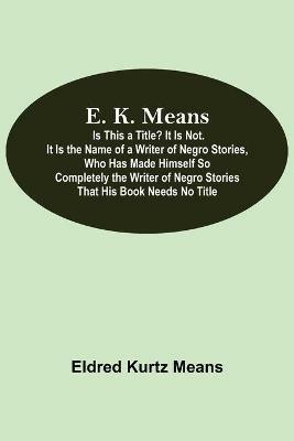 E. K. Means; Is This A Title? It Is Not. It Is The Name Of A Writer Of Negro Stories, Who Has Made Himself So Completely The Writer Of Negro Stories That His Book Needs No Title - Eldred Kurtz Means - cover
