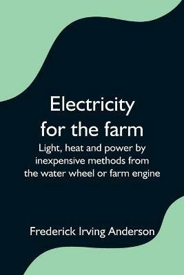 Electricity for the farm; Light, heat and power by inexpensive methods from the water wheel or farm engine - Frederick Irving Anderson - cover