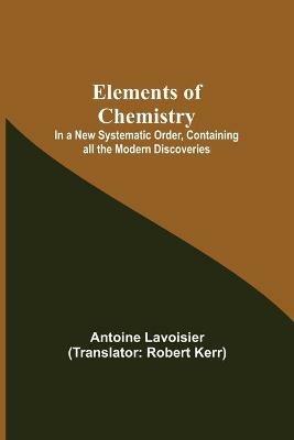 Elements of Chemistry; In a New Systematic Order, Containing all the Modern Discoveries - Antoine Lavoisier - cover