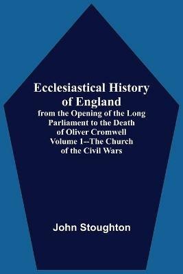 Ecclesiastical History Of England, From The Opening Of The Long Parliament To The Death Of Oliver Cromwell Volume 1--The Church Of The Civil Wars - John Stoughton - cover
