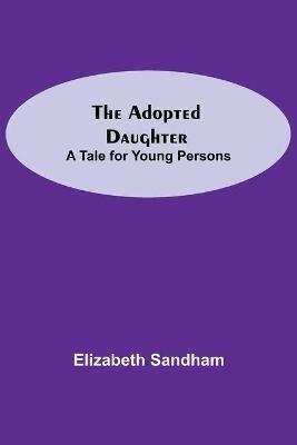 The Adopted Daughter: A Tale for Young Persons - Elizabeth Sandham - cover