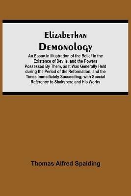 Elizabethan Demonology; An Essay in Illustration of the Belief in the Existence of Devils, and the Powers Possessed By Them, as It Was Generally Held during the Period of the Reformation, and the Times Immediately Succeeding; with Special Reference to Shak - Thomas Alfred Spalding - cover