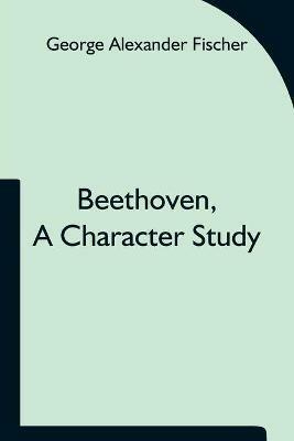 Beethoven, a character study; Together with Wagner's indebtedness to Beethoven - George Alexander Fischer - cover
