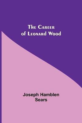 The Career Of Leonard Wood - Joseph Hamblen Sears - cover