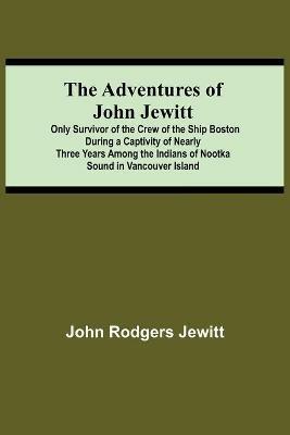 The Adventures Of John Jewitt; Only Survivor Of The Crew Of The Ship Boston During A Captivity Of Nearly Three Years Among The Indians Of Nootka Sound In Vancouver Island - John Rodgers Jewitt - cover