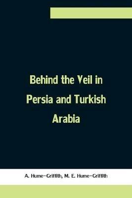 Behind the Veil in Persia and Turkish Arabia, An Account of an Englishwoman's Eight Years' Residence Amongst the Women of the East - A Hume-Griffith,M E Hume-Griffith - cover