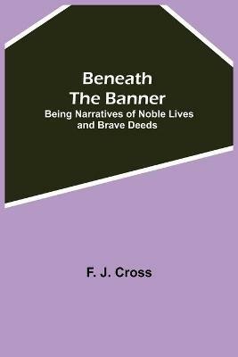 Beneath The Banner: Being Narratives Of Noble Lives And Brave Deeds - F J Cross - cover