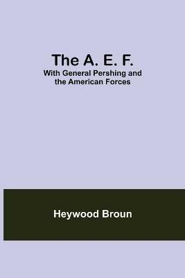 The A. E. F.: With General Pershing And The American Forces - Heywood Broun - cover