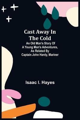Cast Away in the Cold; An Old Man's Story of a Young Man's Adventures, as Related by Captain John Hardy, Mariner - Isaac I Hayes - cover