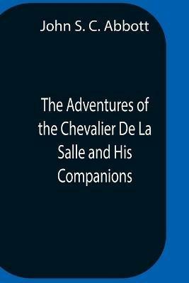 The Adventures Of The Chevalier De La Salle And His Companions, In Their Explorations Of The Prairies, Forests, Lakes, And Rivers, Of The New World, And Their Interviews With The Savage Tribes, Two Hundred Years Ago - John S C Abbott - cover
