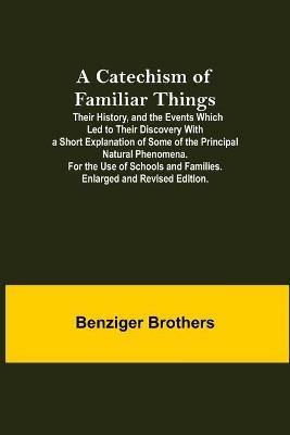A Catechism Of Familiar Things; Their History, And The Events Which Led To Their Discovery With A Short Explanation Of Some Of The Principal Natural Phenomena. For The Use Of Schools And Families. Enlarged And Revised Edition. - Benziger Brothers - cover