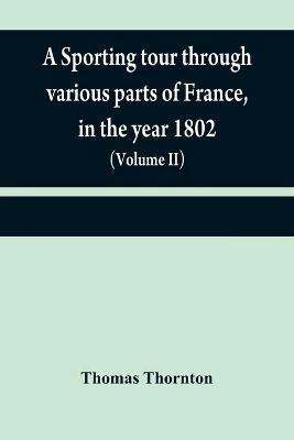 A sporting tour through various parts of France, in the year 1802: including a concise description of the sporting establishments, mode of hunting, and other field-amusements, as practised in that country (Volume II) - Thomas Thornton - cover