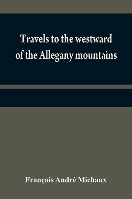 Travels to the westward of the Allegany mountains: in the states of Ohio, Kentucky, and Tennessee, and return to Charlestown, through the upper Carolinas; containing details on the present state of agriculture and the natural production of these countries; as well as information relative to the commercial - Francois Andre Michaux - cover