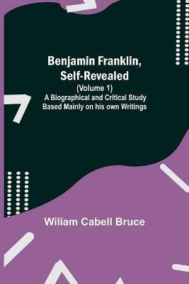 Benjamin Franklin, Self-Revealed (Volume 1); A Biographical And Critical Study Based Mainly On His Own Writings - Wiliam Cabell Bruce - cover