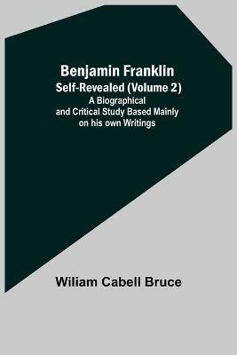 Benjamin Franklin; Self-Revealed (Volume 2); A Biographical And Critical Study Based Mainly On His Own Writings - Wiliam Cabell Bruce - cover