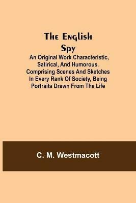 The English Spy: An Original Work Characteristic, Satirical, And Humorous. Comprising Scenes And Sketches In Every Rank Of Society, Being Portraits Drawn From The Life - C M Westmacott - cover