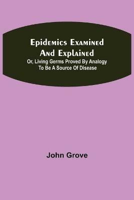 Epidemics Examined and Explained: or, Living Germs Proved by Analogy to be a Source of Disease - John Grove - cover