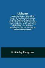 Alchemy: Ancient and Modern; Being a Brief Account of the Alchemistic Doctrines, and Their Relations, to Mysticism on the One Hand, and to Recent Discoveries in Physical Science on the Other Hand; Together with Some Particulars Regarding the Lives and Teachings of
