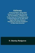 Alchemy: Ancient and Modern; Being a Brief Account of the Alchemistic Doctrines, and Their Relations, to Mysticism on the One Hand, and to Recent Discoveries in Physical Science on the Other Hand; Together with Some Particulars Regarding the Lives and Teachings of