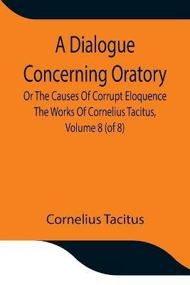 A Dialogue Concerning Oratory, Or The Causes Of Corrupt Eloquence The Works Of Cornelius Tacitus, Volume 8 (of 8); With An Essay On His Life And Genius, Notes, Supplement - Cornelius Tacitus - cover