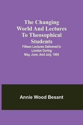 The changing world and lectures to theosophical students; Fifteen lectures delivered in London during May, June, and July, 1909 - Annie Wood Besant - cover