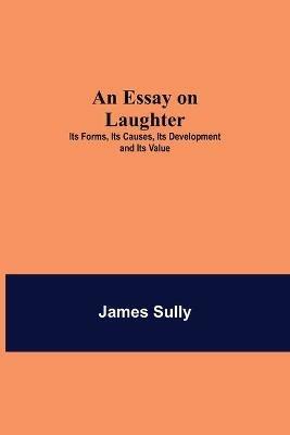 An Essay on Laughter: Its Forms, Its Causes, Its Development and Its Value - James Sully - cover