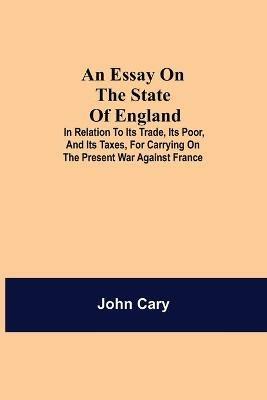 An Essay on the State of England; In Relation to Its Trade, Its Poor, and Its Taxes, for Carrying on the Present War Against France - John Cary - cover